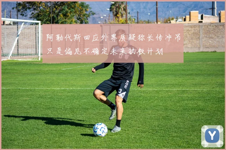 阿勒代斯回应外界质疑称长传冲吊只是偏见不确定未来执教计划