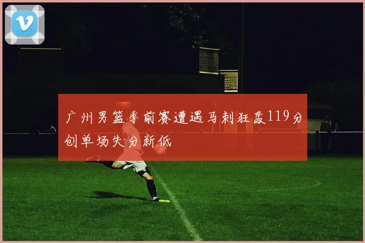 广州男篮季前赛遭遇马刺狂轰119分创单场失分新低