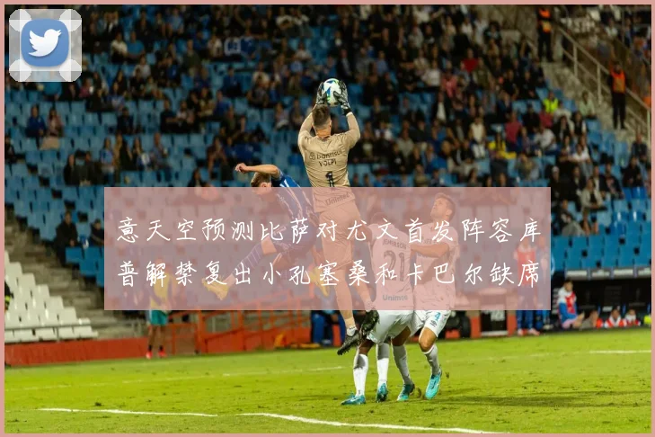 意天空预测比萨对尤文首发阵容库普解禁复出小孔塞桑和卡巴尔缺席