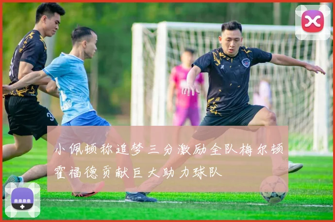 小佩顿称追梦三分激励全队梅尔顿霍福德贡献巨大助力球队