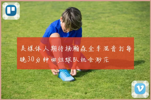 美媒体人期待杨瀚森全季混音打每晚30分钟回归球队机会渺茫