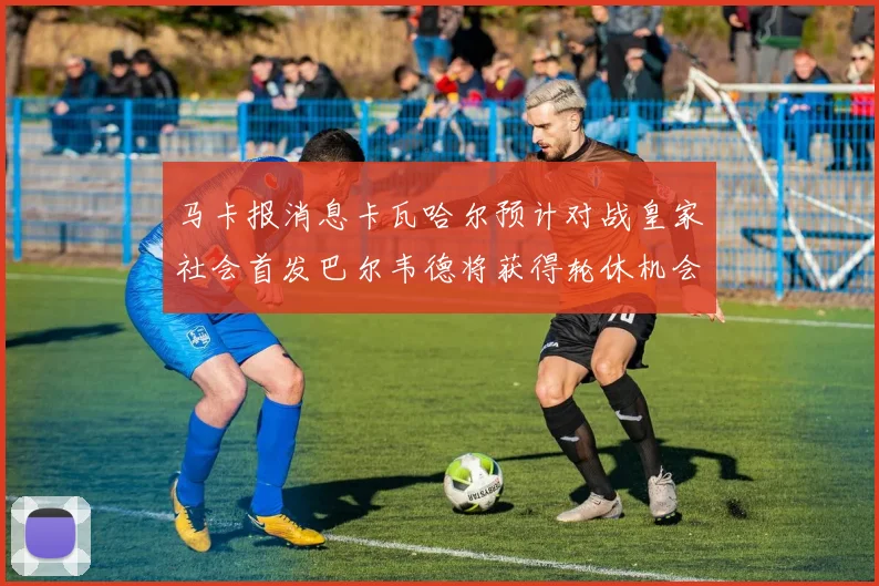 马卡报消息卡瓦哈尔预计对战皇家社会首发巴尔韦德将获得轮休机会