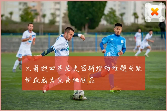 火箭迎回芬尼史密斯续约难题或致伊森成为交易牺牲品