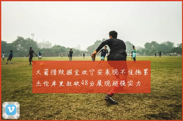 火箭惜败掘金坎宁安表现不佳拖累杰伦库里狂砍48分展现超强实力
